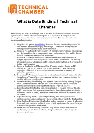 What is Data Binding | Technical
Chamber
Data binding is a powerful technique used in software development that allows automatic
synchronization of data between different parts of an application. It brings numerous
advantages, making it a valuable feature in various contexts. Here are some of the key
advantages of data binding:
1. Simplified UI Updates: Data binding eliminates the need for manual updates of the
user interface when the underlying data changes. This reduces boilerplate code,
making the codebase cleaner and easier to maintain.
2. Increased Productivity: Developers can work more efficiently with data binding since
they don’t need to write as much code for data synchronization. This enables them to
focus on other critical aspects of the application.
3. Reduced Risk of Bugs: Manual data updates can introduce bugs, especially in
complex applications with multiple data sources and UI components. Data binding
ensures consistency between data and UI elements, reducing the risk of errors related
to data synchronization.
4. Improved Readability and Maintainability: With data binding, the data and UI
bindings are typically declared in a declarative format (e.g., XML or markup
language). This results in more readable and maintainable code compared to
procedural approaches.
5. Responsive UI: When data changes, the user interface automatically updates to reflect
those changes. This enables a responsive and real-time user experience without the
need for additional event handling.
6. Two-Way Binding: Data binding often supports two-way binding, meaning changes
to the UI elements are also reflected back to the data source. This bi-directional
communication simplifies user input handling and keeps data in sync.
7. Loose Coupling: Data binding promotes a separation of concerns between the data
and UI components. This loose coupling enhances the modularity of the application
and makes it easier to modify and extend the codebase without affecting other parts of
the system.
8. Rapid Prototyping: For UI design and prototyping, data binding allows quick
implementation of data visualization without writing extensive code for data handling.
9. Cross-Platform Development: Data binding is often supported in various development
frameworks and platforms, making it easier to build applications that can be deployed
across different platforms and devices.
10. Data Validation: Data binding frameworks may include built-in data validation
mechanisms, which help ensure that the data presented in the UI meets specific
criteria or constraints.
 
