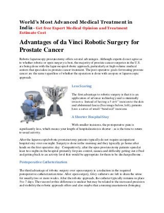 World's Most Advanced Medical Treatment in
India - Get free Expert Medical Opinion and Treatment
Estimate Cost

Advantages of da Vinci Robotic Surgery for
Prostate Cancer
Robotic laparoscopy prostatectomy offers several advantages. Although experts do not agree as
to whether robotic or open surgery is best, the majority of prostate cancer surgeries in the U.S.
are being done with the laparoscopic/robotic approach, particularly at high volume medical
centers that specialize in prostate cancer treatment. The post-operative goals for treating prostate
cancer are the same regardless of whether the operation is done with an open or laparoscopic
approach.

Less Scaring
The first advantage to robotic surgery is that it is an
application of advance technology and is minimally
invasive. Instead of having a 5 or 6” incision to the skin
and abdominal fascia (See image below, left), patients
have a series of small “band-aid” incisions.

A Shorter Hospital Stay
With smaller incisions, the postoperative pain is
significantly less, which means your length of hospitalization is shorter - as is the time to return
to usual activity.
After the laparoscopic/robotic prostatectomy patients typically do not require an inpatient
hospital stay over one night. Surgery is done in the morning and they typically go home after
lunch on the first operative day. Comparitively, after the open prostatectomy patients spend at
least two nights in the hospital primarily for pain control, nausea and difficulty getting out of bed
and getting back to an activity level that would be appropriate for them to be discharged home. .

Postoperative Catheterization
The third advantage of robotic surgery over open surgery is a reduction in the required
postoperative catheterization time. After open surgery, foley catheters are left to drain the urine
for usually two or more weeks. After the robotic approach, the catheter typically remains in place
5 to 7 days. The reason for this difference is unclear but may be related to the increased precision
and visibility the robotic approach offers and also maybe that a running anastamosis (bringing

 