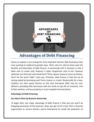 Advantages of Debt Financing
Access to capital is one among the most important barriers little businesses face
once wanting to implement growth ways. That’s why it’s vital to know each the
benefits and downsides of debt finance. A convincing truth in business is that it
takes cash to create cash; however it takes inexpensive cash to last. However
wherever can that cash come back from? There square measure scores of choices.
Don’t let the word “debt” scare you. Primarily, debt finance is that the act of
raising capital by borrowing cash from a loaner or a bank. Reciprocally for a loan,
creditors are then owed interest on the cash borrowed. Debt may be cost-
efficient, providing little businesses with the funds to top off on inventory, rent
further workers, and buy property or much-needed instrumentation.
Advantages of Debt Financing
You Won’t Give Up Business Ownership
To begin with, one major advantage of debt finance is that you just won’t be
dropping possession of the business. Once you get rid of a loan from a financial
organization or various loaners, you’re duty-bound to create the payments on
 