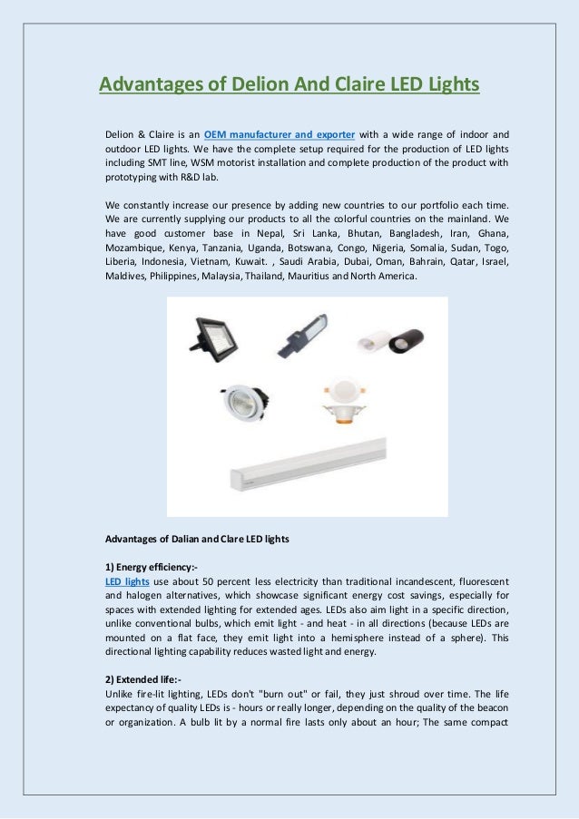 Advantages of Delion And Claire LED Lights
Delion & Claire is an OEM manufacturer and exporter with a wide range of indoor and
outdoor LED lights. We have the complete setup required for the production of LED lights
including SMT line, WSM motorist installation and complete production of the product with
prototyping with R&D lab.
We constantly increase our presence by adding new countries to our portfolio each time.
We are currently supplying our products to all the colorful countries on the mainland. We
have good customer base in Nepal, Sri Lanka, Bhutan, Bangladesh, Iran, Ghana,
Mozambique, Kenya, Tanzania, Uganda, Botswana, Congo, Nigeria, Somalia, Sudan, Togo,
Liberia, Indonesia, Vietnam, Kuwait. , Saudi Arabia, Dubai, Oman, Bahrain, Qatar, Israel,
Maldives, Philippines, Malaysia, Thailand, Mauritius and North America.
Advantages of Dalian and Clare LED lights
1) Energy efficiency:-
LED lights use about 50 percent less electricity than traditional incandescent, fluorescent
and halogen alternatives, which showcase significant energy cost savings, especially for
spaces with extended lighting for extended ages. LEDs also aim light in a specific direction,
unlike conventional bulbs, which emit light - and heat - in all directions (because LEDs are
mounted on a flat face, they emit light into a hemisphere instead of a sphere). This
directional lighting capability reduces wasted light and energy.
2) Extended life:-
Unlike fire-lit lighting, LEDs don't "burn out" or fail, they just shroud over time. The life
expectancy of quality LEDs is - hours or really longer, depending on the quality of the beacon
or organization. A bulb lit by a normal fire lasts only about an hour; The same compact
 