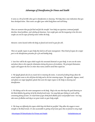 Advantages of Detoxification for Fitness and Health


It seems as a bit of terrible when you're detoxification or cleansing. The body shows some indications that you
have developed toxins. These toxins can affect your whole body fitness and well-being.



There are moments that you feel bad and feel the stressful. Your body can experience continual painful,
diarrhea, bowel problems, and a feeling of clumsiness. Fast weight gain and the incapacity to lose the extra
weight can even be signs of having toxins within the body.



Moreover, toxins located within the body are found and stored in your fat cells.



There are specific organs in your body that deal on cell waste management. These kinds of organs do a major
part in the detoxification procedure for a fit and healthy body.



1. Your liver will be the organ which recycles the unwanted chemicals on your body. It sorts out the toxins
and places them to the organ for elimination during the process of circulation. The principal elimination
organs will support the liver on where these toxins could be stored then wiped out.



2. The lymph glands also do an crucial role in removing the toxins. A network of tubing brings about the
actual surplus waste in the cells from the body and to the last removing organs. The appendix, thymus, tonsil,
and spleens are major lymphatic glands that assist the major organs in the body in cleansing and
detoxification



3. The kidneys aid in the water management on the body. They're the ones that keep the good chemistry on
the blood alkaline by getting rid of the dissolved acid waste. You may help your kidney to work well by
consuming plenty of water. It's much better if you drink fresh alkaline juices and purified water. You may
take ounce of alkaline each day to see great results on your body weight.



4. The lungs are definitely the organs which keep the blood air purified. They allow the oxygen to move
straight to the blood stream. It's also accountable in getting rid of waste gases that are found in every single

Advantages Of Detoxification for Fitness and Health                                      herbaldetoxtea.net
 