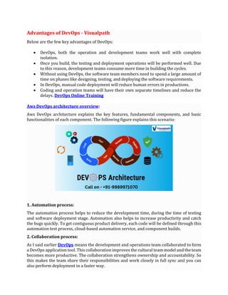 Advantages of DevOps - Visualpath
Below are the few key advantages of DevOps:
• DevOps, both the operation and development teams work well with complete
isolation.
• Once you build, the testing and deployment operations will be performed well. Due
to this reason, development teams consume more time in building the cycles.
• Without using DevOps, the software team members need to spend a large amount of
time on phases like designing, testing, and deploying the software requirements.
• In DevOps, manual code deployment will reduce human errors in productions.
• Coding and operation teams will have their own separate timelines and reduce the
delays. DevOps Online Training
Aws DevOps architecture overview:
Aws DevOps architecture explains the key features, fundamental components, and basic
functionalities of each component. The following figure explains this scenario:
1. Automation process:
The automation process helps to reduce the development time, during the time of testing
and software deployment stage. Automation also helps to increase productivity and catch
the bugs quickly. To get contiguous product delivery, each code will be defined through this
automation test process, cloud-based automation service, and component builds.
2. Collaboration process:
As I said earlier DevOps means the development and operations team collaborated to form
a DevOps application tool. This collaboration improves the cultural team model and the team
becomes more productive. The collaboration strengthens ownership and accountability. So
this makes the team share their responsibilities and work closely in full sync and you can
also perform deployment in a faster way.
 
