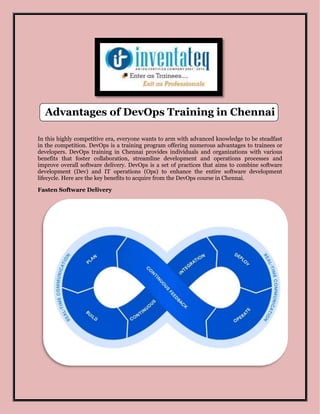 Advantages of DevOps Training in Chennai
In this highly competitive era, everyone wants to arm with advanced knowledge to be steadfast
in the competition. DevOps is a training program offering numerous advantages to trainees or
developers. DevOps training in Chennai provides individuals and organizations with various
benefits that foster collaboration, streamline development and operations processes and
improve overall software delivery. DevOps is a set of practices that aims to combine software
development (Dev) and IT operations (Ops) to enhance the entire software development
lifecycle. Here are the key benefits to acquire from the DevOps course in Chennai.
Fasten Software Delivery
 