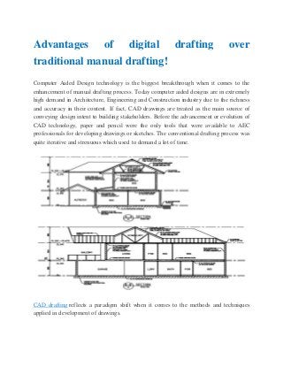 Advantages of digital drafting over
traditional manual drafting!
Computer Aided Design technology is the biggest breakthrough when it comes to the
enhancement of manual drafting process. Today computer aided designs are in extremely
high demand in Architecture, Engineering and Construction industry due to the richness
and accuracy in their content. If fact, CAD drawings are treated as the main source of
conveying design intent to building stakeholders. Before the advancement or evolution of
CAD technology, paper and pencil were the only tools that were available to AEC
professionals for developing drawings or sketches. The conventional drafting process was
quite iterative and strenuous which used to demand a lot of time.
CAD drafting reflects a paradigm shift when it comes to the methods and techniques
applied in development of drawings.
 