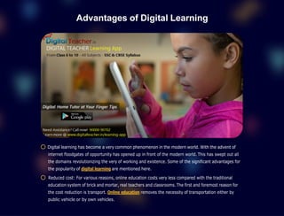 Advantages of Digital Learning
Digital learning has become a very common phenomenon in the modern world. With the advent of
internet floodgates of opportunity has opened up in front of the modern world. This has swept out all
the domains revolutionizing the very of working and existence. Some of the significant advantages for
the popularity of digital learning are mentioned here.
Reduced cost: For various reasons, online education costs very less compared with the traditional
education system of brick and mortar, real teachers and classrooms. The first and foremost reason for
the cost reduction is transport. Online education removes the necessity of transportation either by
public vehicle or by own vehicles.
 