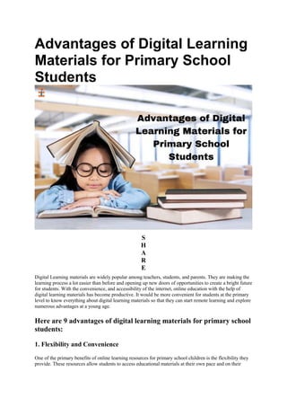 Advantages of Digital Learning
Materials for Primary School
Students
S
H
A
R
E
Digital Learning materials are widely popular among teachers, students, and parents. They are making the
learning process a lot easier than before and opening up new doors of opportunities to create a bright future
for students. With the convenience, and accessibility of the internet, online education with the help of
digital learning materials has become productive. It would be more convenient for students at the primary
level to know everything about digital learning materials so that they can start remote learning and explore
numerous advantages at a young age.
Here are 9 advantages of digital learning materials for primary school
students:
1. Flexibility and Convenience
One of the primary benefits of online learning resources for primary school children is the flexibility they
provide. These resources allow students to access educational materials at their own pace and on their
 