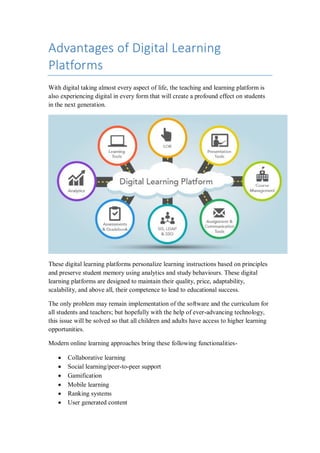 Advantages of Digital Learning
Platforms
With digital taking almost every aspect of life, the teaching and learning platform is
also experiencing digital in every form that will create a profound effect on students
in the next generation.
These digital learning platforms personalize learning instructions based on principles
and preserve student memory using analytics and study behaviours. These digital
learning platforms are designed to maintain their quality, price, adaptability,
scalability, and above all, their competence to lead to educational success.
The only problem may remain implementation of the software and the curriculum for
all students and teachers; but hopefully with the help of ever-advancing technology,
this issue will be solved so that all children and adults have access to higher learning
opportunities.
Modern online learning approaches bring these following functionalities-
 Collaborative learning
 Social learning/peer-to-peer support
 Gamification
 Mobile learning
 Ranking systems
 User generated content
 
