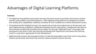 Advantages of Digital Learning Platforms
Summary
• The digital learning platforms personalize learning instructions based on principles and preserve student
memory using analytics and study behaviours. These digital learning platforms are designed to maintain
their quality, price, adaptability, scalability, and above all, their competence to lead to educational success.
• The greatest benefit of digital learning is the opportunity to help each student learn at the best pace and
path. Digital learning strengthens collaboration between learners and teachers. Collaborative learning can
communicate transparently, promptly and accurately. The new age “digital golf coach” encourages new
participants to be active in their own learning and develop their experiences and achieve their learning
results in a way that is appropriate for their development.
• Digital learning increases learning opportunities to make learning happen many times and at many places.
Students demonstrate what they know and their advances based on proven learning.
 