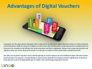Advantages of Digital Vouchers
Long gone are the days when employees had to depend on cumbersome paper-based vouchers to make payments
and transactions. With the advent of digital vouchers since the last few years, corporate expense management has
become a lot smoother and efficient for both companies and their employees. Delays from corporate benefits and
logistics issues are now a thing of the past; it’s now just a matter of a few clicks to get everything sorted.
But why are corporate vouchers and e-wallets gaining so much traction over the traditional paper-based vouchers
that have been in vogue for so long? Below are given seven benefits that explain why the digitisation of vouchers
have become such an indispensable part of today’s fast, technology-empowered world
 
