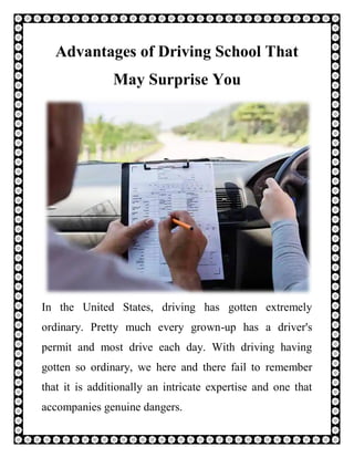 Advantages of Driving School That
May Surprise You
In the United States, driving has gotten extremely
ordinary. Pretty much every grown-up has a driver's
permit and most drive each day. With driving having
gotten so ordinary, we here and there fail to remember
that it is additionally an intricate expertise and one that
accompanies genuine dangers.
 