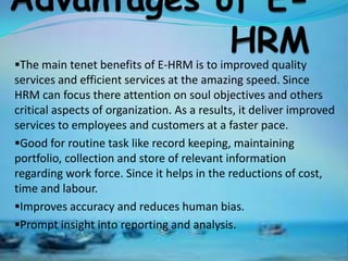 The main tenet benefits of E-HRM is to improved quality
services and efficient services at the amazing speed. Since
HRM can focus there attention on soul objectives and others
critical aspects of organization. As a results, it deliver improved
services to employees and customers at a faster pace.
Good for routine task like record keeping, maintaining
portfolio, collection and store of relevant information
regarding work force. Since it helps in the reductions of cost,
time and labour.
Improves accuracy and reduces human bias.
Prompt insight into reporting and analysis.
 
