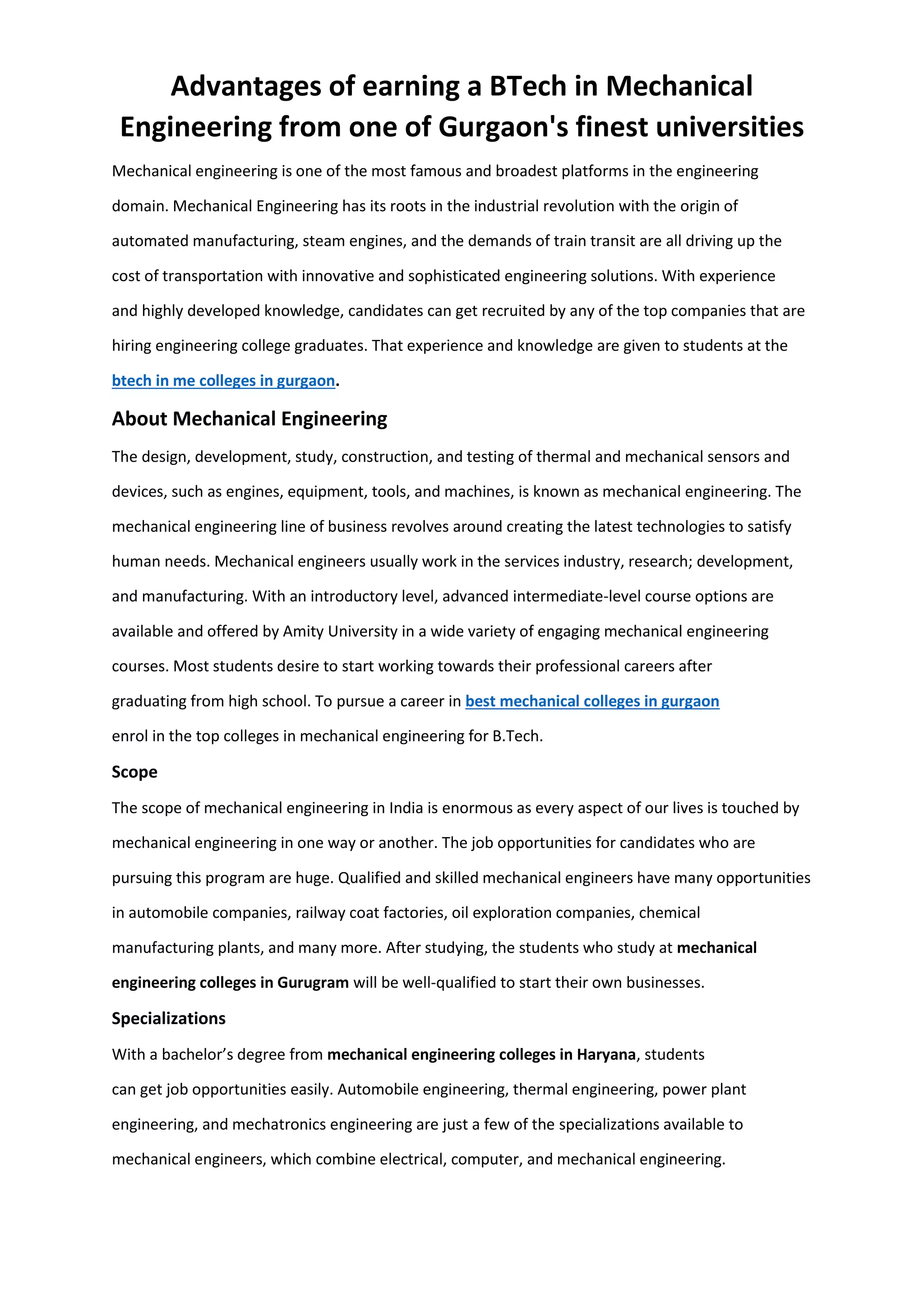 Advantages of earning a BTech in Mechanical
Engineering from one of Gurgaon's finest universities
Mechanical engineering is one of the most famous and broadest platforms in the engineering
domain. Mechanical Engineering has its roots in the industrial revolution with the origin of
automated manufacturing, steam engines, and the demands of train transit are all driving up the
cost of transportation with innovative and sophisticated engineering solutions. With experience
and highly developed knowledge, candidates can get recruited by any of the top companies that are
hiring engineering college graduates. That experience and knowledge are given to students at the
btech in me colleges in gurgaon.
About Mechanical Engineering
The design, development, study, construction, and testing of thermal and mechanical sensors and
devices, such as engines, equipment, tools, and machines, is known as mechanical engineering. The
mechanical engineering line of business revolves around creating the latest technologies to satisfy
human needs. Mechanical engineers usually work in the services industry, research; development,
and manufacturing. With an introductory level, advanced intermediate-level course options are
available and offered by Amity University in a wide variety of engaging mechanical engineering
courses. Most students desire to start working towards their professional careers after
graduating from high school. To pursue a career in best mechanical colleges in gurgaon
enrol in the top colleges in mechanical engineering for B.Tech.
Scope
The scope of mechanical engineering in India is enormous as every aspect of our lives is touched by
mechanical engineering in one way or another. The job opportunities for candidates who are
pursuing this program are huge. Qualified and skilled mechanical engineers have many opportunities
in automobile companies, railway coat factories, oil exploration companies, chemical
manufacturing plants, and many more. After studying, the students who study at mechanical
engineering colleges in Gurugram will be well-qualified to start their own businesses.
Specializations
With a bachelor’s degree from mechanical engineering colleges in Haryana, students
can get job opportunities easily. Automobile engineering, thermal engineering, power plant
engineering, and mechatronics engineering are just a few of the specializations available to
mechanical engineers, which combine electrical, computer, and mechanical engineering.
 