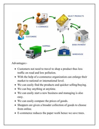 Advantages:-
 Customers not need to travel to shop a product thus less
traffic on road and low pollution.
 With the help of e-commerce organization can enlarge their
market to national or international level.
 We can easily find the products and quicker selling/buying.
 We can buy anything at anytime.
 We can easily start a new business and managing is also
easy.
 We can easily compare the prices of goods.
 Shoppers are given a broader collection of goods to choose
from online.
 E-commerce reduces the paper work hence we save trees.
 