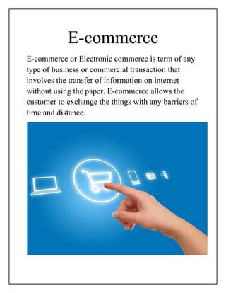 E-commerce
E-commerce or Electronic commerce is term of any
type of business or commercial transaction that
involves the transfer of information on internet
without using the paper. E-commerce allows the
customer to exchange the things with any barriers of
time and distance.
 