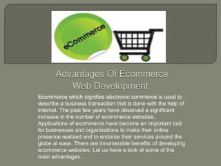 Ecommerce which signifies electronic commerce is used to
describe a business transaction that is done with the help of
internet. The past few years have observed a significant
increase in the number of ecommerce websites.
Applications of ecommerce have become an important tool
for businesses and organizations to make their online
presence realized and to endorse their services around the
globe at ease. There are innumerable benefits of developing
ecommerce websites. Let us have a look at some of the
main advantages.
 