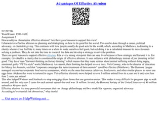 Advantages Of Effective Altruism
915397384
Word Count: 1500–1600
Assignment 2
Howwouldyou characterize effective altruism? Are there good reasons to support this view?
I characterize effective altruism as planning and strategizing on how to do good for the world. This can be done through a career, political
advocacy, or charitable giving. This contrasts with how people usually do good acts for the world, which, according to Matthews, is donating to a
charity whenever we feel like it, many times on a whim to make ourselves feel good, but not doing it as a calculated measure to move towards
solving a problem. They do not take the time to research the data and develop a strategy to solve the problem.
There are good reasons to support effective altruism. It is a very strong viewpoint that can save lives because of how strategic and focused it is. For
example, GiveWell is a charity that is considered the origin of effective altruism. It uses evidence with philanthropy instead of just donating to feel
good. They have been "forward–thinking on factory farming" which means that they were serious about animal suffering without doing sappy,
emotional guilty "PETA–style" work (Matthews). As a result, their thinking has helped to save lives. Nick Cooney, who is the director of education
for Mercy for Animals, said that "corporate campaigns for better treatment of farm animals" could be effective (Matthews). The Humane League
managed to convince corporate food service companies, which are the ones that source cafeterias, food courts, and other similar places, to never use
eggs from chickens that were in tortured in cages. This effective altruistic move helped to save 5 million animal lives in a year and it only cost less
than 2 cents per animal.
This also helped Walmart and Starbucks to stop using pigs from farms that use gestation crates. This makes it very difficult for pregnant pigs to walk
around, and this only cost 5 cents for each animal spared–the total was 18 million. In total, the Humane Society of the United States saved 40 million
animals at 40 cents each.
Effective altruism is a very powerful movement that can change philanthropy and be a model for rigorous, organized advocacy.
According to"existential risk obsessives," why should
... Get more on HelpWriting.net ...
 
