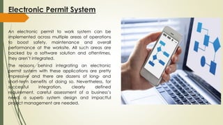 Electronic Permit System
An electronic permit to work system can be
implemented across multiple areas of operations
to boost safety, maintenance and overall
performance at the worksite. All such areas are
backed by a software solution and oftentimes,
they aren’t integrated.
The reasons behind integrating an electronic
permit system with these applications are pretty
impressive and there are dozens of long- and
short-term benefits of doing so. Nevertheless, for
successful integration, clearly defined
requirement, careful assessment of a business’s
need, a superb system design and impactful
project management are needed.
 