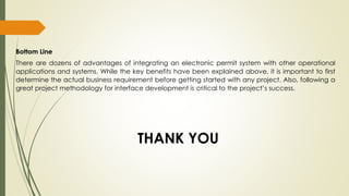 Bottom Line
There are dozens of advantages of integrating an electronic permit system with other operational
applications and systems. While the key benefits have been explained above, it is important to first
determine the actual business requirement before getting started with any project. Also, following a
great project methodology for interface development is critical to the project’s success.
THANK YOU
 
