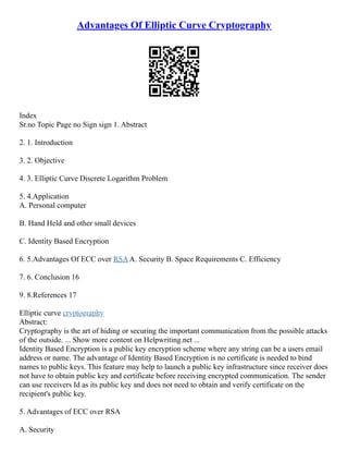 Advantages Of Elliptic Curve Cryptography
Index
Sr.no Topic Page no Sign sign 1. Abstract
2. 1. Introduction
3. 2. Objective
4. 3. Elliptic Curve Discrete Logarithm Problem
5. 4.Application
A. Personal computer
B. Hand Held and other small devices
C. Identity Based Encryption
6. 5.Advantages Of ECC over RSAA. Security B. Space Requirements C. Efficiency
7. 6. Conclusion 16
9. 8.References 17
Elliptic curve cryptography
Abstract:
Cryptography is the art of hiding or securing the important communication from the possible attacks
of the outside. ... Show more content on Helpwriting.net ...
Identity Based Encryption is a public key encryption scheme where any string can be a users email
address or name. The advantage of Identity Based Encryption is no certificate is needed to bind
names to public keys. This feature may help to launch a public key infrastructure since receiver does
not have to obtain public key and certificate before receiving encrypted communication. The sender
can use receivers Id as its public key and does not need to obtain and verify certificate on the
recipient's public key.
5. Advantages of ECC over RSA
A. Security
 