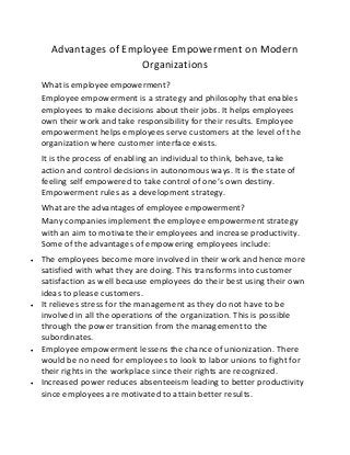 Advantages of Employee Empowerment on Modern
Organizations
What is employee empowerment?
Employee empowerment is a strategy and philosophy that enables
employees to make decisions about their jobs. It helps employees
own their work and take responsibility for their results. Employee
empowerment helps employees serve customers at the level of the
organization where customer interface exists.
It is the process of enabling an individual to think, behave, take
action and control decisions in autonomous ways. It is the state of
feeling self empowered to take control of one’s own destiny.
Empowerment rules as a development strategy.
What are the advantages of employee empowerment?
Many companies implement the employee empowerment strategy
with an aim to motivate their employees and increase productivity.
Some of the advantages of empowering employees include:
 The employees become more involved in their work and hence more
satisfied with what they are doing. This transforms into customer
satisfaction as well because employees do their best using their own
ideas to please customers.
 It relieves stress for the management as they do not have to be
involved in all the operations of the organization. This is possible
through the power transition from the management to the
subordinates.
 Employee empowerment lessens the chance of unionization. There
would be no need for employees to look to labor unions to fight for
their rights in the workplace since their rights are recognized.
 Increased power reduces absenteeism leading to better productivity
since employees are motivated to attain better results.
 