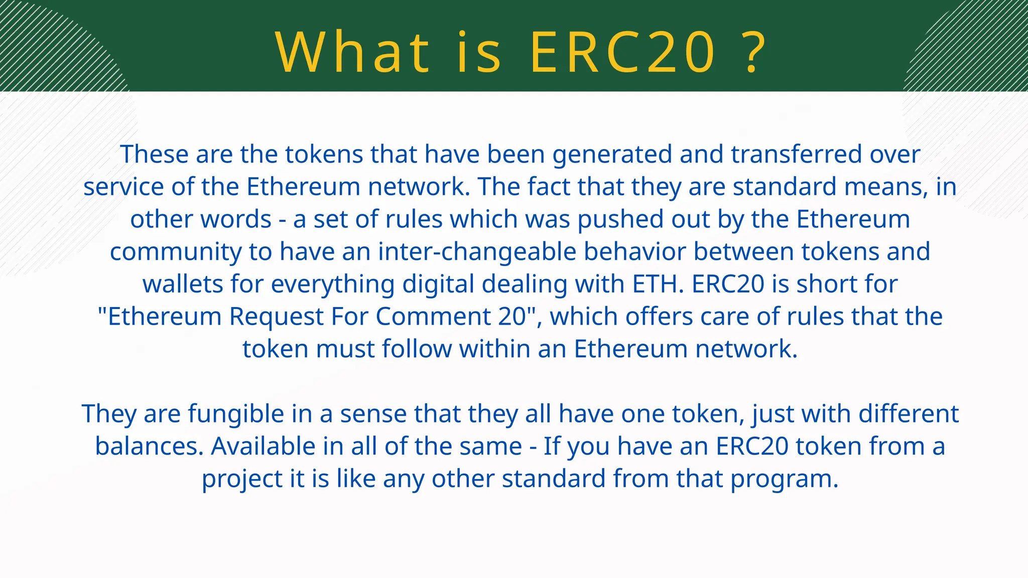 What is ERC20 ?
These are the tokens that have been generated and transferred over
service of the Ethereum network. The fact that they are standard means, in
other words - a set of rules which was pushed out by the Ethereum
community to have an inter-changeable behavior between tokens and
wallets for everything digital dealing with ETH. ERC20 is short for
"Ethereum Request For Comment 20", which offers care of rules that the
token must follow within an Ethereum network.
They are fungible in a sense that they all have one token, just with different
balances. Available in all of the same - If you have an ERC20 token from a
project it is like any other standard from that program.
 