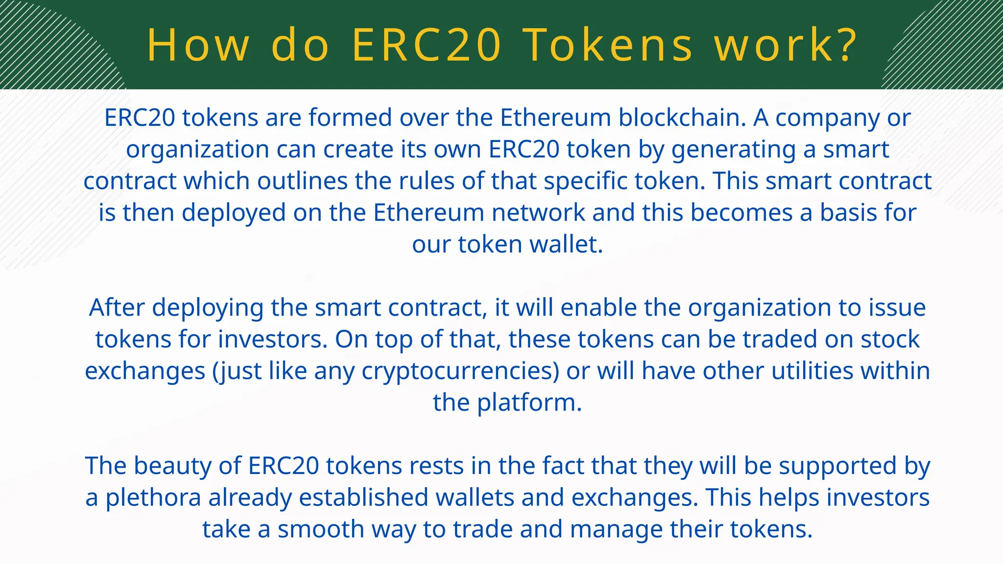 How do ERC20 Tokens work?
ERC20 tokens are formed over the Ethereum blockchain. A company or
organization can create its own ERC20 token by generating a smart
contract which outlines the rules of that specific token. This smart contract
is then deployed on the Ethereum network and this becomes a basis for
our token wallet.
After deploying the smart contract, it will enable the organization to issue
tokens for investors. On top of that, these tokens can be traded on stock
exchanges (just like any cryptocurrencies) or will have other utilities within
the platform.
The beauty of ERC20 tokens rests in the fact that they will be supported by
a plethora already established wallets and exchanges. This helps investors
take a smooth way to trade and manage their tokens.
 
