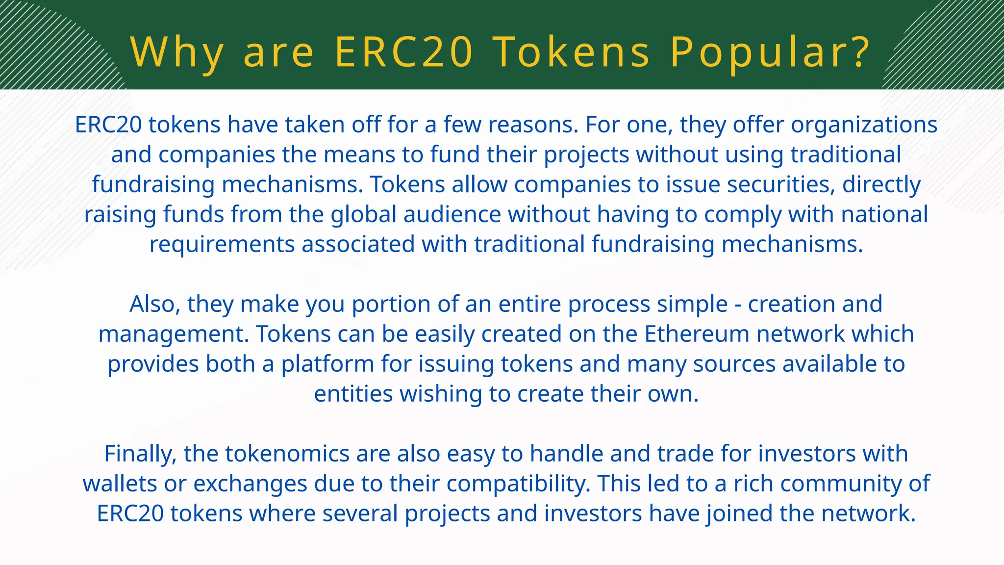 Why are ERC20 Tokens Popular?
ERC20 tokens have taken off for a few reasons. For one, they offer organizations
and companies the means to fund their projects without using traditional
fundraising mechanisms. Tokens allow companies to issue securities, directly
raising funds from the global audience without having to comply with national
requirements associated with traditional fundraising mechanisms.
Also, they make you portion of an entire process simple - creation and
management. Tokens can be easily created on the Ethereum network which
provides both a platform for issuing tokens and many sources available to
entities wishing to create their own.
Finally, the tokenomics are also easy to handle and trade for investors with
wallets or exchanges due to their compatibility. This led to a rich community of
ERC20 tokens where several projects and investors have joined the network.
 