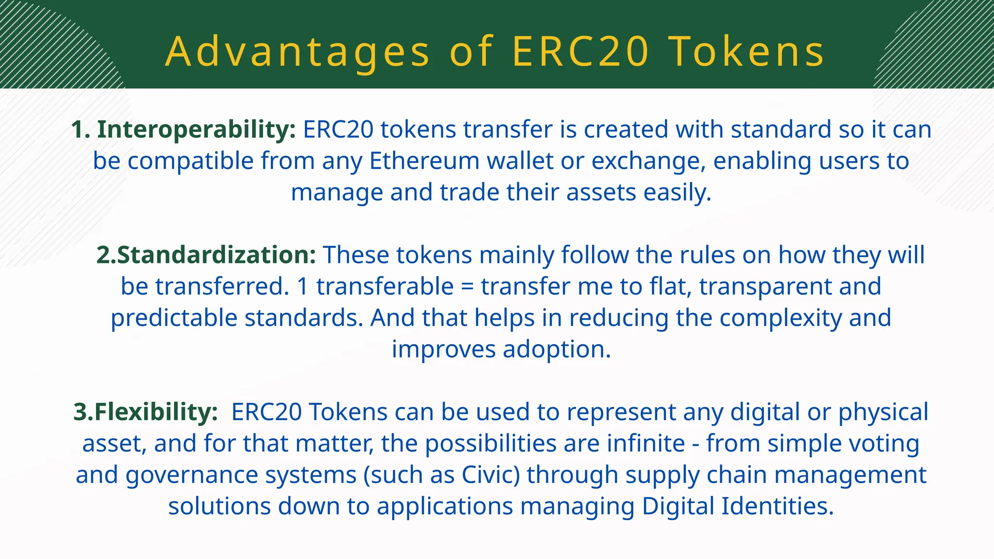 Advantages of ERC20 Tokens
1. Interoperability: ERC20 tokens transfer is created with standard so it can
be compatible from any Ethereum wallet or exchange, enabling users to
manage and trade their assets easily.
2.Standardization: These tokens mainly follow the rules on how they will
be transferred. 1 transferable = transfer me to flat, transparent and
predictable standards. And that helps in reducing the complexity and
improves adoption.
3.Flexibility: ERC20 Tokens can be used to represent any digital or physical
asset, and for that matter, the possibilities are infinite - from simple voting
and governance systems (such as Civic) through supply chain management
solutions down to applications managing Digital Identities.
 