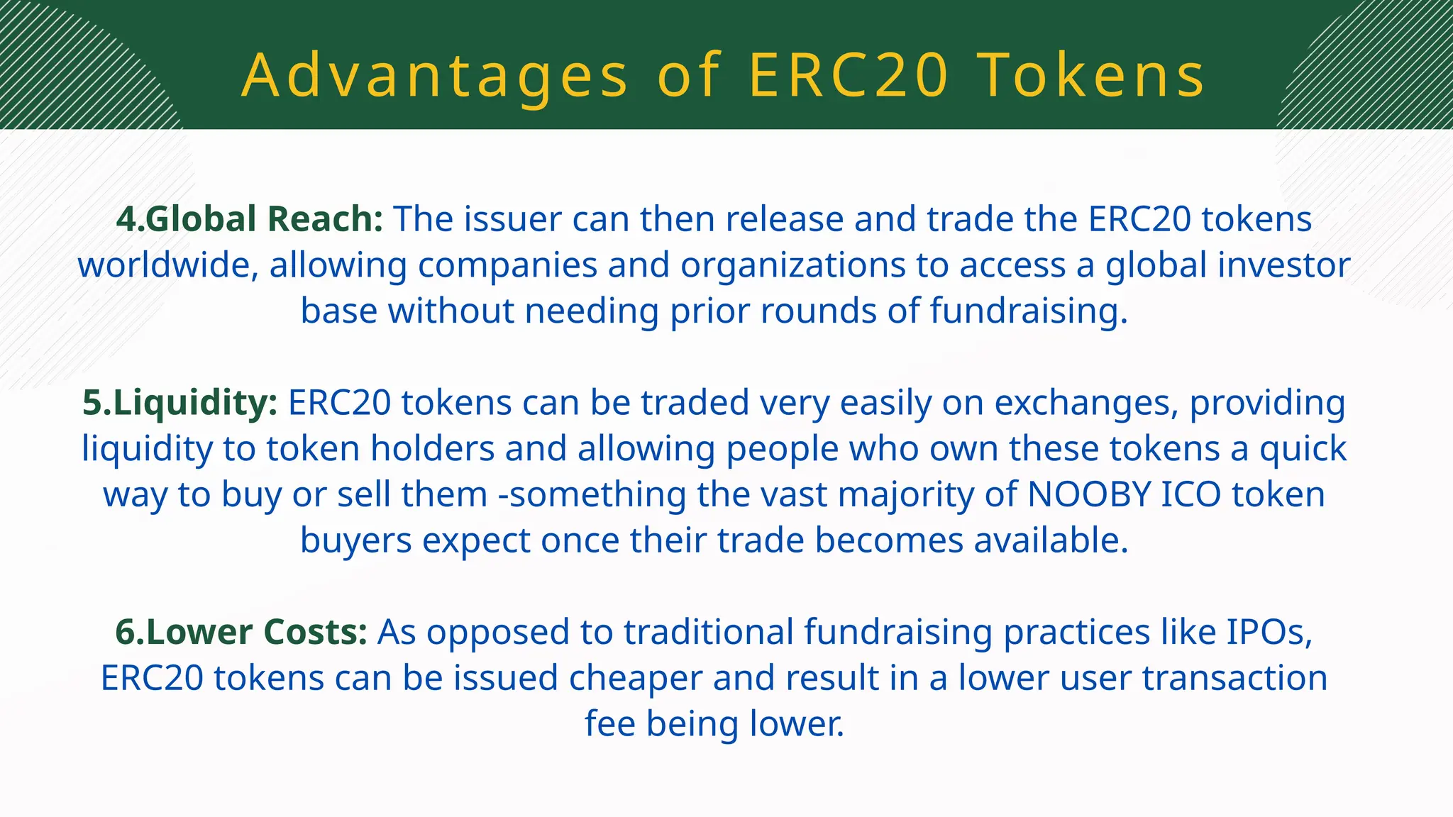 Advantages of ERC20 Tokens
4.Global Reach: The issuer can then release and trade the ERC20 tokens
worldwide, allowing companies and organizations to access a global investor
base without needing prior rounds of fundraising.
5.Liquidity: ERC20 tokens can be traded very easily on exchanges, providing
liquidity to token holders and allowing people who own these tokens a quick
way to buy or sell them -something the vast majority of NOOBY ICO token
buyers expect once their trade becomes available.
6.Lower Costs: As opposed to traditional fundraising practices like IPOs,
ERC20 tokens can be issued cheaper and result in a lower user transaction
fee being lower.
 