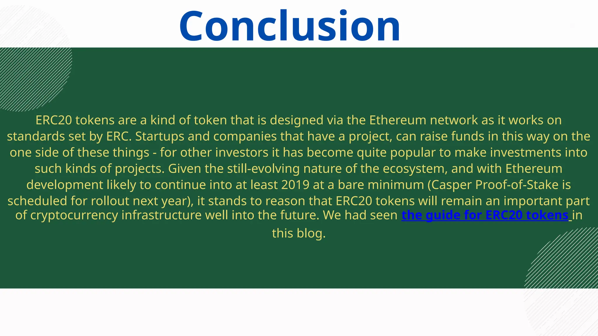 ERC20 tokens are a kind of token that is designed via the Ethereum network as it works on
standards set by ERC. Startups and companies that have a project, can raise funds in this way on the
one side of these things - for other investors it has become quite popular to make investments into
such kinds of projects. Given the still-evolving nature of the ecosystem, and with Ethereum
development likely to continue into at least 2019 at a bare minimum (Casper Proof-of-Stake is
scheduled for rollout next year), it stands to reason that ERC20 tokens will remain an important part
of cryptocurrency infrastructure well into the future. We had seen the guide for ERC20 tokens in
this blog.
Conclusion
 