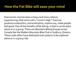 Exercise for one has been a long used stress reliever,
experiencing what some call a runners high. Exercise
produces endorphins, and endorphins, experts say, make people
feel good. One of the benefits of fat biking, is that it can be done
alone or in a group.There are Mountain Biking Groups across
Canada like the Walden Mountain Bike Club in Sudbury, Ontario.
These clubs often have dedicated trail systems to be explored
alone or in a group ride.
 