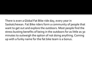 There is even a Global Fat Bike ride day, every year in
Saskatchewan. Fat Bike riders form a community of people that
want to get out and explore the outdoors. Most people find the
stress busting benefits of being in the outdoors for as little as 30
minutes to outweigh the option of not doing anything. Coming
up with a funky name for the fat bike team is a bonus.
 