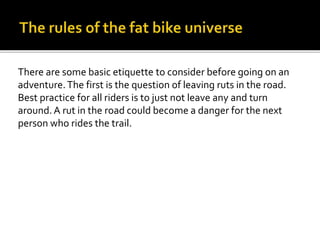 There are some basic etiquette to consider before going on an
adventure.The first is the question of leaving ruts in the road.
Best practice for all riders is to just not leave any and turn
around.A rut in the road could become a danger for the next
person who rides the trail.
 