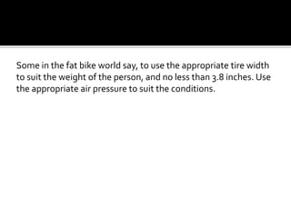 Some in the fat bike world say, to use the appropriate tire width
to suit the weight of the person, and no less than 3.8 inches. Use
the appropriate air pressure to suit the conditions.
 