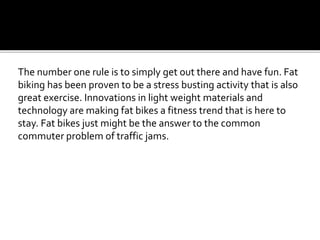The number one rule is to simply get out there and have fun. Fat
biking has been proven to be a stress busting activity that is also
great exercise. Innovations in light weight materials and
technology are making fat bikes a fitness trend that is here to
stay. Fat bikes just might be the answer to the common
commuter problem of traffic jams.
 