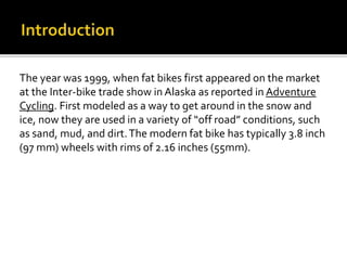 The year was 1999, when fat bikes first appeared on the market
at the Inter-bike trade show in Alaska as reported in Adventure
Cycling. First modeled as a way to get around in the snow and
ice, now they are used in a variety of off road conditions, such
as sand, mud, and dirt.The modern fat bike has typically 3.8 inch
(97 mm) wheels with rims of 2.16 inches (55mm).
 
