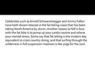Celebrities such as Arnold Schwarzenegger and Jimmy Fallon
have both shown interest in the fat biking craze that has been
taking North America by storm. Another reason to fall in love
with the fat bike is to pump up your cardio routine and relieve
your mental stress. Some say that fat biking is the modern day
equivalent to cross country skiing, and that surfing through the
wilderness in full suspension madness is like yoga for the soul.
 