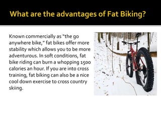 Known commercially as the go
anywhere bike, fat bikes offer more
stability which allows you to be more
adventurous. In soft conditions, fat
bike riding can burn a whopping 1500
calories an hour. If you are into cross
training, fat biking can also be a nice
cool down exercise to cross country
skiing.
 