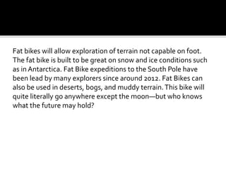 Fat bikes will allow exploration of terrain not capable on foot.
The fat bike is built to be great on snow and ice conditions such
as in Antarctica. Fat Bike expeditions to the South Pole have
been lead by many explorers since around 2012. Fat Bikes can
also be used in deserts, bogs, and muddy terrain.This bike will
quite literally go anywhere except the moonbut who knows
what the future may hold?
 
