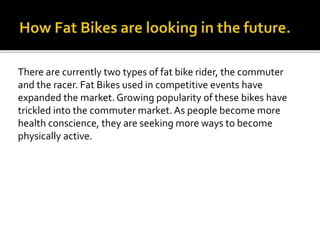 There are currently two types of fat bike rider, the commuter
and the racer. Fat Bikes used in competitive events have
expanded the market. Growing popularity of these bikes have
trickled into the commuter market. As people become more
health conscience, they are seeking more ways to become
physically active.
 