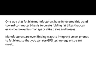 One way that fat bike manufacturers have innovated this trend
toward commuter bikes is to create folding fat bikes that can
easily be moved in small spaces like trains and busses.
Manufacturers are even finding ways to integrate smart phones
to fat bikes, so that you can use GPS technology or stream
music.
 