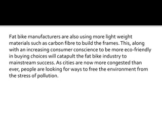 Fat bike manufacturers are also using more light weight
materials such as carbon fibre to build the frames.This, along
with an increasing consumer conscience to be more eco-friendly
in buying choices will catapult the fat bike industry to
mainstream success. As cities are now more congested than
ever, people are looking for ways to free the environment from
the stress of pollution.
 