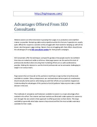http://hightopseo.com/
Advantages Offered From SEO
Consultants
Website owners are often interested in growing their pages in as productive and simplified
manner as possible. Remaining viable and competitive within this format of operations is usually
quite difficult for anyone to consider as they struggle with their needs for keeping up with all the
latest rules that govern page ranking. Owners that are struggling with their efforts should know
the advantages of using SEO consultants London for their growth campaigns.
SEO consultants offer the techniques and specific guidance that people need to be confident
that sites are ranked and visible at all times. Most page owners are focused on this kind of
professional attention when ensuring their marketing efforts are as well coordinated as
possible. Making the decision to use this kind of professional can be somewhat challenging to
weigh in on various levels.
Page owners that are focused on this particular need have a large number of professionals
available to consider. Many entrepreneurs are confused about what aspects of consideration
should actually be focused on when being assured their efforts are successfully mapped out.
Understanding the advantages of this particular kind of guidance helps anyone make a viable
decision in the end.
The multitude of companies and freelancers available to owners is a major advantage often
realized in this effort. The internet and local markets are filled with viable options for owners to
sort through that are varied in their approach to offering services to their clients. This large
availability is generally what helps owners shop around and find the most suitable assistance
available for their needs.
 