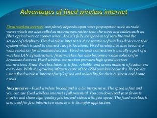 Fixed wireless internet completely depends upon wave propagation such as radio
waves which are also called as microwaves rather than the wires and cables such as
fiber optical wire or copper wires. And it’s fully independent of satellite and the
service of telephony. Fixed wireless internet is the operation of wireless devices or that
system which is used to connect two fix locations. Fixed wireless has also become a
viable solution for broadband access. Fixed wireless connection is usually a part of a
wireless LAN infrastructure; fixed wireless has also become a viable solution for
broadband access. Fixed wireless connection provides high speed internet
connections. Fixed Wireless Internet is fast, reliable, and serves millions of customers
every day. With the growing infrastructure of the GSM wireless networks. People are
using fixed wireless internet for 3G speed and reliability for their business and home
needs.
Inexpensive – Fixed wireless broadband is a bit inexpensive. The speed is fast and
you can use fixed wireless internet’s full potential. You can download your favorite
movies and share high-quality photos and videos with fast speed. The fixed wireless is
also used for fast internet services as it is its major application.
 