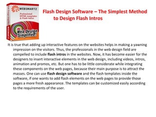 Flash Design Software – The Simplest Method
                           to Design Flash Intros



It is true that adding up interactive features on the websites helps in making a yawning
     impression on the visitors. Thus, the professionals in the web design field are
     compelled to include flash intros in the websites. Now, it has become easier for the
     designers to insert interactive elements in the web design, including videos, intros,
     animation and promos, etc. But one has to be little considerate while integrating
     these components on the web pages, because their main purpose is to attract the
     masses. One can use flash design software and the flash templates inside the
     software, if one wants to add flash elements on the web pages to provide those
     pages a more fresh appearance. The templates can be customized easily according
     to the requirements of the user.
 