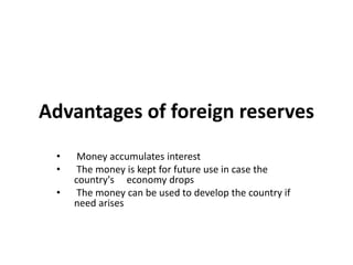 Advantages of foreign reserves
• Money accumulates interest
• The money is kept for future use in case the
country's economy drops
• The money can be used to develop the country if
need arises
 