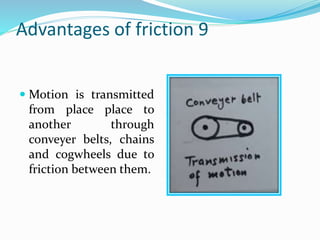 Advantages of friction 9
 Motion is transmitted
from place place to
another through
conveyer belts, chains
and cogwheels due to
friction between them.
 