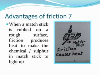 Advantages of friction 7
 When a match stick
is rubbed on a
rough surface,
friction produces
heat to make the
chemical / sulphur
in match stick to
light up
 