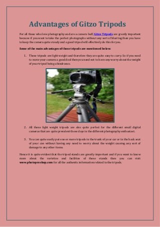 Advantages of Gitzo Tripods 
For all those who love photography and are a camera buff, Gitzo Tripods are greatly important 
because if you want to take the perfect photographs without any sort of blurring then you have 
to keep the camera quite steady and a good tripod will effectively do this for you. 
Some of the main advantages of these tripods are mentioned below: 
1. These tripods are light weight and therefore they are quite easy to carry. So if you need 
to move your camera a good deal then you need not to have any worry about the weight 
of your tripod being a hindrance. 
2. All these light weight tripods are also quite perfect for the different small digital 
cameras that are quite prevalent these days in the different photography enthusiast. 
3. You can quite easily put one or more tripods in the trunk of your car or in the back seat 
of your can without having any need to worry about the weight causing any sort of 
damage to any other items. 
Hence it is quite evident that the tripod stands are greatly important and if you want to know 
more about the varieties and facilities of these stands then you can visit 
www.photoproshop.com for all the authentic information related to the tripods. 
