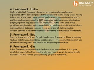 4. Framework: HuGo
HuGo is a Go Web framework based on my previous php development
experience. Strive to be simple and straightforward, in line with popular writing
habits, and at the same time excellent performance. HuGo is based on MVC’s
architectural pattern, enabling REST-supported automatic route distribution,
simplifying HTTP requests and view operations. At the same time, HuGo
provides a simple and straightforward data access layer for efficient and direct
manipulation of database content. It is a generator of static websites.
You can combine it with frameworks like Bootstrap or Materialize for FrontEnd.
5. Framework: Baa
Baa is a simple and efficient Go web development framework. There are mainly
routing, middleware, dependency injection and HTTP context. Baa does not use
reflections and regulars, and there is no magical implementation.
6. Framework: Gin
It is a framework that promises to be faster than many others, it is a quite
simple but powerful tool for creating microservices. A very interesting article
Build RESTful API service golang in using gin-gonic framework.
 